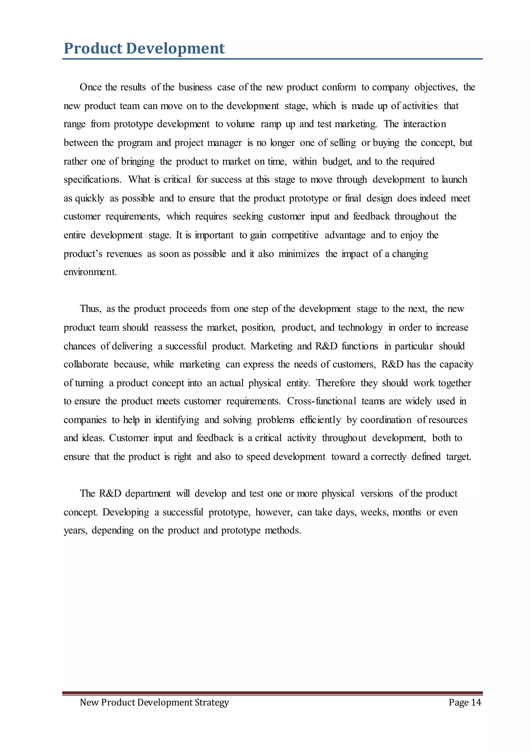 New Product Development Strategy Page 14
Product Development
Once the results of the business case of the new product conform to company objectives, the
new product team can move on to the development stage, which is made up of activities that
range from prototype development to volume ramp up and test marketing. The interaction
between the program and project manager is no longer one of selling or buying the concept, but
rather one of bringing the product to market on time, within budget, and to the required
specifications. What is critical for success at this stage to move through development to launch
as quickly as possible and to ensure that the product prototype or final design does indeed meet
customer requirements, which requires seeking customer input and feedback throughout the
entire development stage. It is important to gain competitive advantage and to enjoy the
product’s revenues as soon as possible and it also minimizes the impact of a changing
environment.
Thus, as the product proceeds from one step of the development stage to the next, the new
product team should reassess the market, position, product, and technology in order to increase
chances of delivering a successful product. Marketing and R&D functions in particular should
collaborate because, while marketing can express the needs of customers, R&D has the capacity
of turning a product concept into an actual physical entity. Therefore they should work together
to ensure the product meets customer requirements. Cross-functional teams are widely used in
companies to help in identifying and solving problems efficiently by coordination of resources
and ideas. Customer input and feedback is a critical activity throughout development, both to
ensure that the product is right and also to speed development toward a correctly defined target.
The R&D department will develop and test one or more physical versions of the product
concept. Developing a successful prototype, however, can take days, weeks, months or even
years, depending on the product and prototype methods.
 