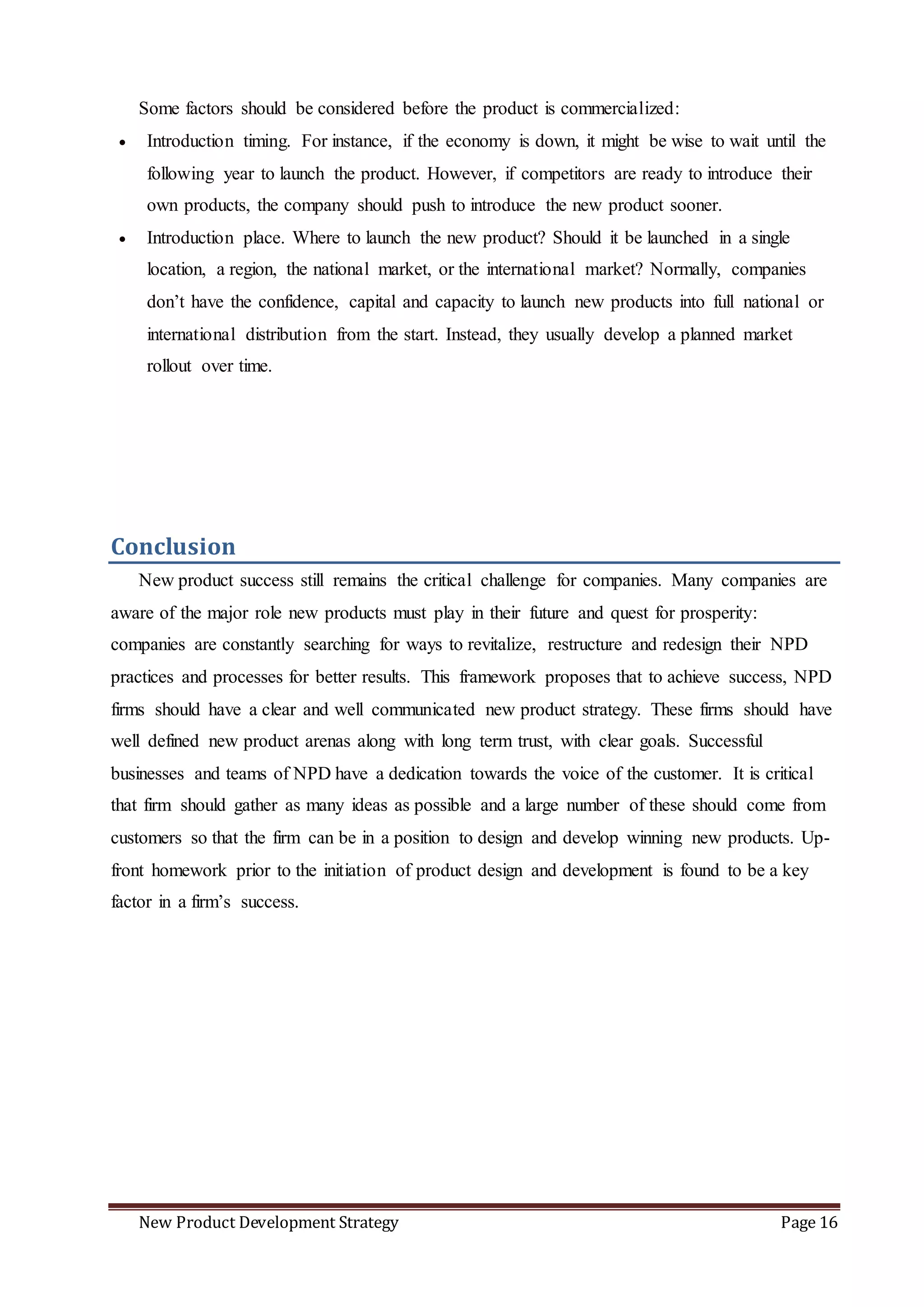 New Product Development Strategy Page 16
Some factors should be considered before the product is commercialized:
 Introduction timing. For instance, if the economy is down, it might be wise to wait until the
following year to launch the product. However, if competitors are ready to introduce their
own products, the company should push to introduce the new product sooner.
 Introduction place. Where to launch the new product? Should it be launched in a single
location, a region, the national market, or the international market? Normally, companies
don’t have the confidence, capital and capacity to launch new products into full national or
international distribution from the start. Instead, they usually develop a planned market
rollout over time.
Conclusion
New product success still remains the critical challenge for companies. Many companies are
aware of the major role new products must play in their future and quest for prosperity:
companies are constantly searching for ways to revitalize, restructure and redesign their NPD
practices and processes for better results. This framework proposes that to achieve success, NPD
firms should have a clear and well communicated new product strategy. These firms should have
well defined new product arenas along with long term trust, with clear goals. Successful
businesses and teams of NPD have a dedication towards the voice of the customer. It is critical
that firm should gather as many ideas as possible and a large number of these should come from
customers so that the firm can be in a position to design and develop winning new products. Up-
front homework prior to the initiation of product design and development is found to be a key
factor in a firm’s success.
 