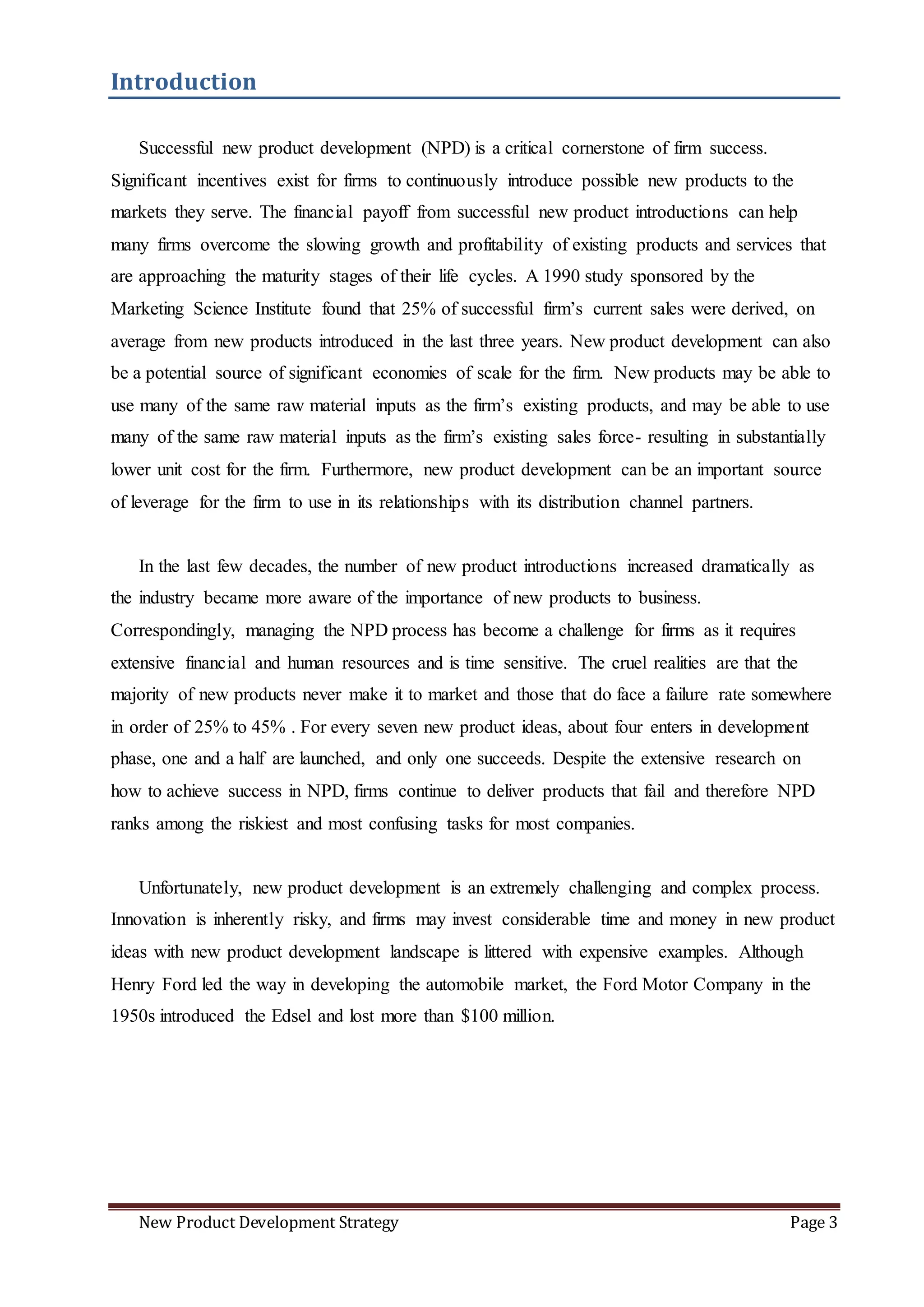 New Product Development Strategy Page 3
Introduction
Successful new product development (NPD) is a critical cornerstone of firm success.
Significant incentives exist for firms to continuously introduce possible new products to the
markets they serve. The financial payoff from successful new product introductions can help
many firms overcome the slowing growth and profitability of existing products and services that
are approaching the maturity stages of their life cycles. A 1990 study sponsored by the
Marketing Science Institute found that 25% of successful firm’s current sales were derived, on
average from new products introduced in the last three years. New product development can also
be a potential source of significant economies of scale for the firm. New products may be able to
use many of the same raw material inputs as the firm’s existing products, and may be able to use
many of the same raw material inputs as the firm’s existing sales force- resulting in substantially
lower unit cost for the firm. Furthermore, new product development can be an important source
of leverage for the firm to use in its relationships with its distribution channel partners.
In the last few decades, the number of new product introductions increased dramatically as
the industry became more aware of the importance of new products to business.
Correspondingly, managing the NPD process has become a challenge for firms as it requires
extensive financial and human resources and is time sensitive. The cruel realities are that the
majority of new products never make it to market and those that do face a failure rate somewhere
in order of 25% to 45% . For every seven new product ideas, about four enters in development
phase, one and a half are launched, and only one succeeds. Despite the extensive research on
how to achieve success in NPD, firms continue to deliver products that fail and therefore NPD
ranks among the riskiest and most confusing tasks for most companies.
Unfortunately, new product development is an extremely challenging and complex process.
Innovation is inherently risky, and firms may invest considerable time and money in new product
ideas with new product development landscape is littered with expensive examples. Although
Henry Ford led the way in developing the automobile market, the Ford Motor Company in the
1950s introduced the Edsel and lost more than $100 million.
 