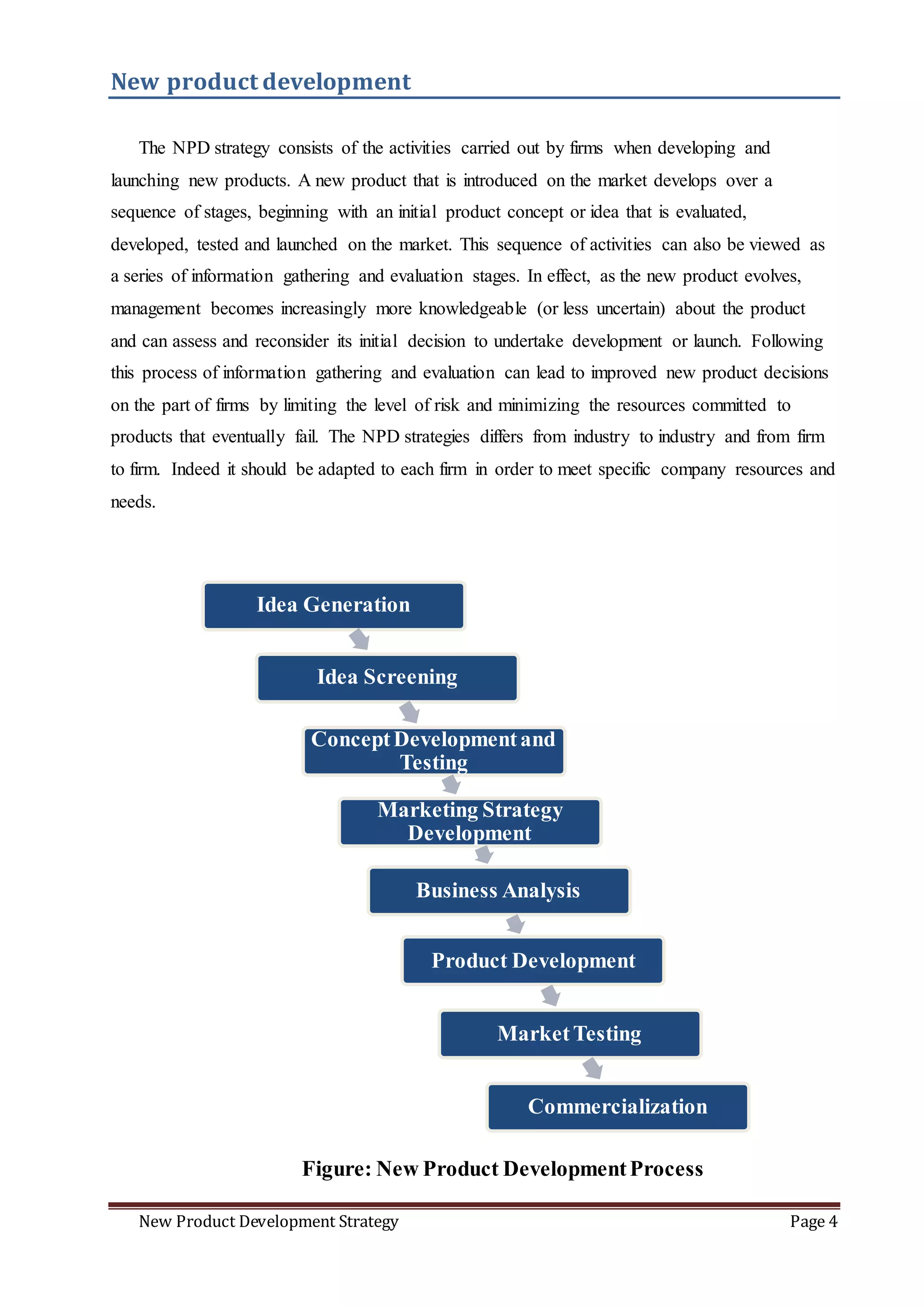 New Product Development Strategy Page 4
Idea Generation
Idea Screening
ConceptDevelopmentand
Testing
Marketing Strategy
Development
Business Analysis
Product Development
MarketTesting
Commercialization
New product development
The NPD strategy consists of the activities carried out by firms when developing and
launching new products. A new product that is introduced on the market develops over a
sequence of stages, beginning with an initial product concept or idea that is evaluated,
developed, tested and launched on the market. This sequence of activities can also be viewed as
a series of information gathering and evaluation stages. In effect, as the new product evolves,
management becomes increasingly more knowledgeable (or less uncertain) about the product
and can assess and reconsider its initial decision to undertake development or launch. Following
this process of information gathering and evaluation can lead to improved new product decisions
on the part of firms by limiting the level of risk and minimizing the resources committed to
products that eventually fail. The NPD strategies differs from industry to industry and from firm
to firm. Indeed it should be adapted to each firm in order to meet specific company resources and
needs.
Figure: New Product DevelopmentProcess
 