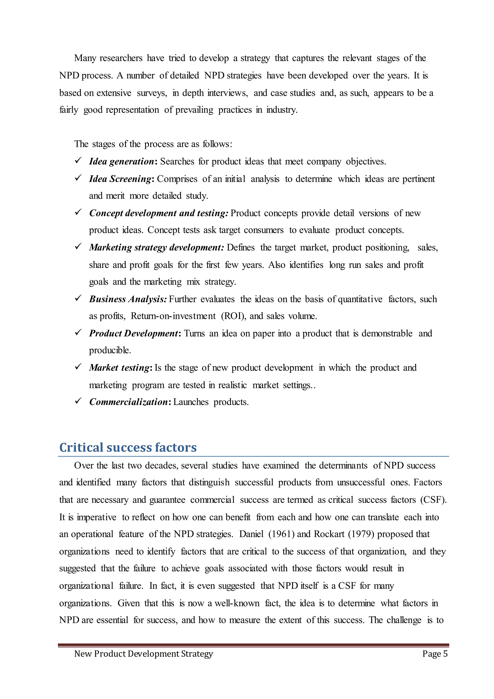 New Product Development Strategy Page 5
Many researchers have tried to develop a strategy that captures the relevant stages of the
NPD process. A number of detailed NPD strategies have been developed over the years. It is
based on extensive surveys, in depth interviews, and case studies and, as such, appears to be a
fairly good representation of prevailing practices in industry.
The stages of the process are as follows:
 Idea generation: Searches for product ideas that meet company objectives.
 Idea Screening: Comprises of an initial analysis to determine which ideas are pertinent
and merit more detailed study.
 Concept development and testing: Product concepts provide detail versions of new
product ideas. Concept tests ask target consumers to evaluate product concepts.
 Marketing strategy development: Defines the target market, product positioning, sales,
share and profit goals for the first few years. Also identifies long run sales and profit
goals and the marketing mix strategy.
 Business Analysis: Further evaluates the ideas on the basis of quantitative factors, such
as profits, Return-on-investment (ROI), and sales volume.
 Product Development: Turns an idea on paper into a product that is demonstrable and
producible.
 Market testing: Is the stage of new product development in which the product and
marketing program are tested in realistic market settings..
 Commercialization: Launches products.
Critical success factors
Over the last two decades, several studies have examined the determinants of NPD success
and identified many factors that distinguish successful products from unsuccessful ones. Factors
that are necessary and guarantee commercial success are termed as critical success factors (CSF).
It is imperative to reflect on how one can benefit from each and how one can translate each into
an operational feature of the NPD strategies. Daniel (1961) and Rockart (1979) proposed that
organizations need to identify factors that are critical to the success of that organization, and they
suggested that the failure to achieve goals associated with those factors would result in
organizational failure. In fact, it is even suggested that NPD itself is a CSF for many
organizations. Given that this is now a well-known fact, the idea is to determine what factors in
NPD are essential for success, and how to measure the extent of this success. The challenge is to
 