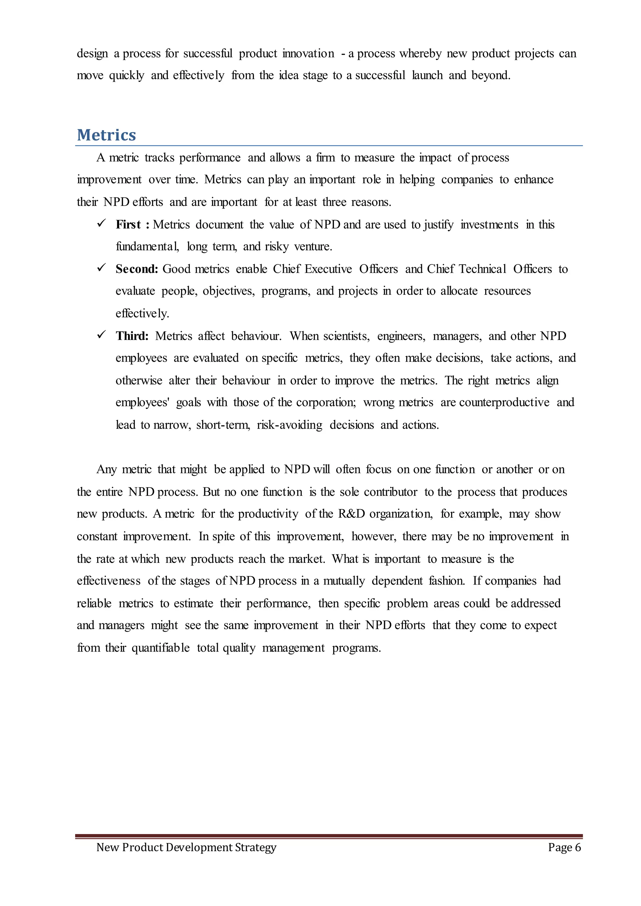 New Product Development Strategy Page 6
design a process for successful product innovation - a process whereby new product projects can
move quickly and effectively from the idea stage to a successful launch and beyond.
Metrics
A metric tracks performance and allows a firm to measure the impact of process
improvement over time. Metrics can play an important role in helping companies to enhance
their NPD efforts and are important for at least three reasons.
 First : Metrics document the value of NPD and are used to justify investments in this
fundamental, long term, and risky venture.
 Second: Good metrics enable Chief Executive Officers and Chief Technical Officers to
evaluate people, objectives, programs, and projects in order to allocate resources
effectively.
 Third: Metrics affect behaviour. When scientists, engineers, managers, and other NPD
employees are evaluated on specific metrics, they often make decisions, take actions, and
otherwise alter their behaviour in order to improve the metrics. The right metrics align
employees' goals with those of the corporation; wrong metrics are counterproductive and
lead to narrow, short-term, risk-avoiding decisions and actions.
Any metric that might be applied to NPD will often focus on one function or another or on
the entire NPD process. But no one function is the sole contributor to the process that produces
new products. A metric for the productivity of the R&D organization, for example, may show
constant improvement. In spite of this improvement, however, there may be no improvement in
the rate at which new products reach the market. What is important to measure is the
effectiveness of the stages of NPD process in a mutually dependent fashion. If companies had
reliable metrics to estimate their performance, then specific problem areas could be addressed
and managers might see the same improvement in their NPD efforts that they come to expect
from their quantifiable total quality management programs.
 