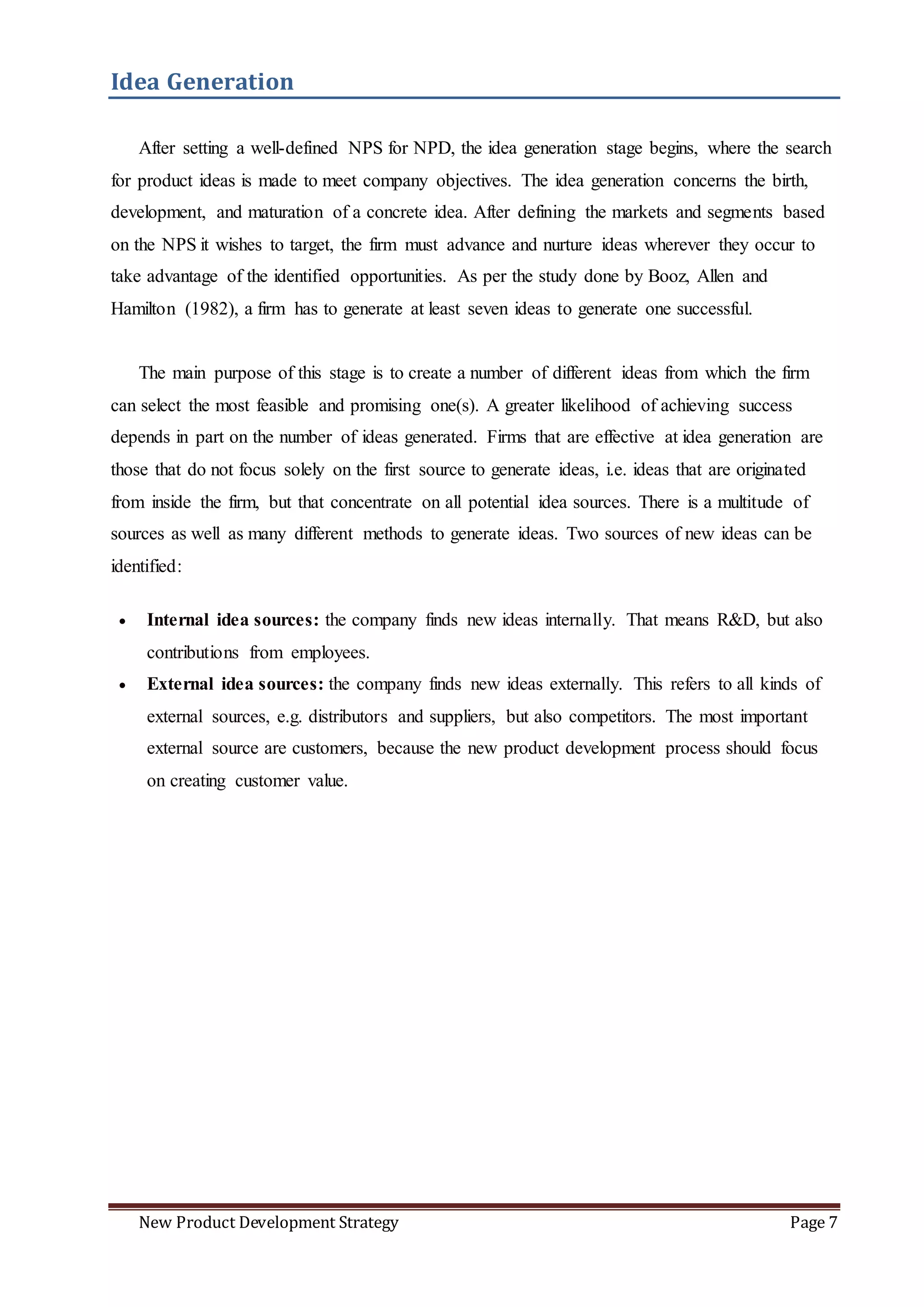 New Product Development Strategy Page 7
Idea Generation
After setting a well-defined NPS for NPD, the idea generation stage begins, where the search
for product ideas is made to meet company objectives. The idea generation concerns the birth,
development, and maturation of a concrete idea. After defining the markets and segments based
on the NPS it wishes to target, the firm must advance and nurture ideas wherever they occur to
take advantage of the identified opportunities. As per the study done by Booz, Allen and
Hamilton (1982), a firm has to generate at least seven ideas to generate one successful.
The main purpose of this stage is to create a number of different ideas from which the firm
can select the most feasible and promising one(s). A greater likelihood of achieving success
depends in part on the number of ideas generated. Firms that are effective at idea generation are
those that do not focus solely on the first source to generate ideas, i.e. ideas that are originated
from inside the firm, but that concentrate on all potential idea sources. There is a multitude of
sources as well as many different methods to generate ideas. Two sources of new ideas can be
identified:
 Internal idea sources: the company finds new ideas internally. That means R&D, but also
contributions from employees.
 External idea sources: the company finds new ideas externally. This refers to all kinds of
external sources, e.g. distributors and suppliers, but also competitors. The most important
external source are customers, because the new product development process should focus
on creating customer value.
 