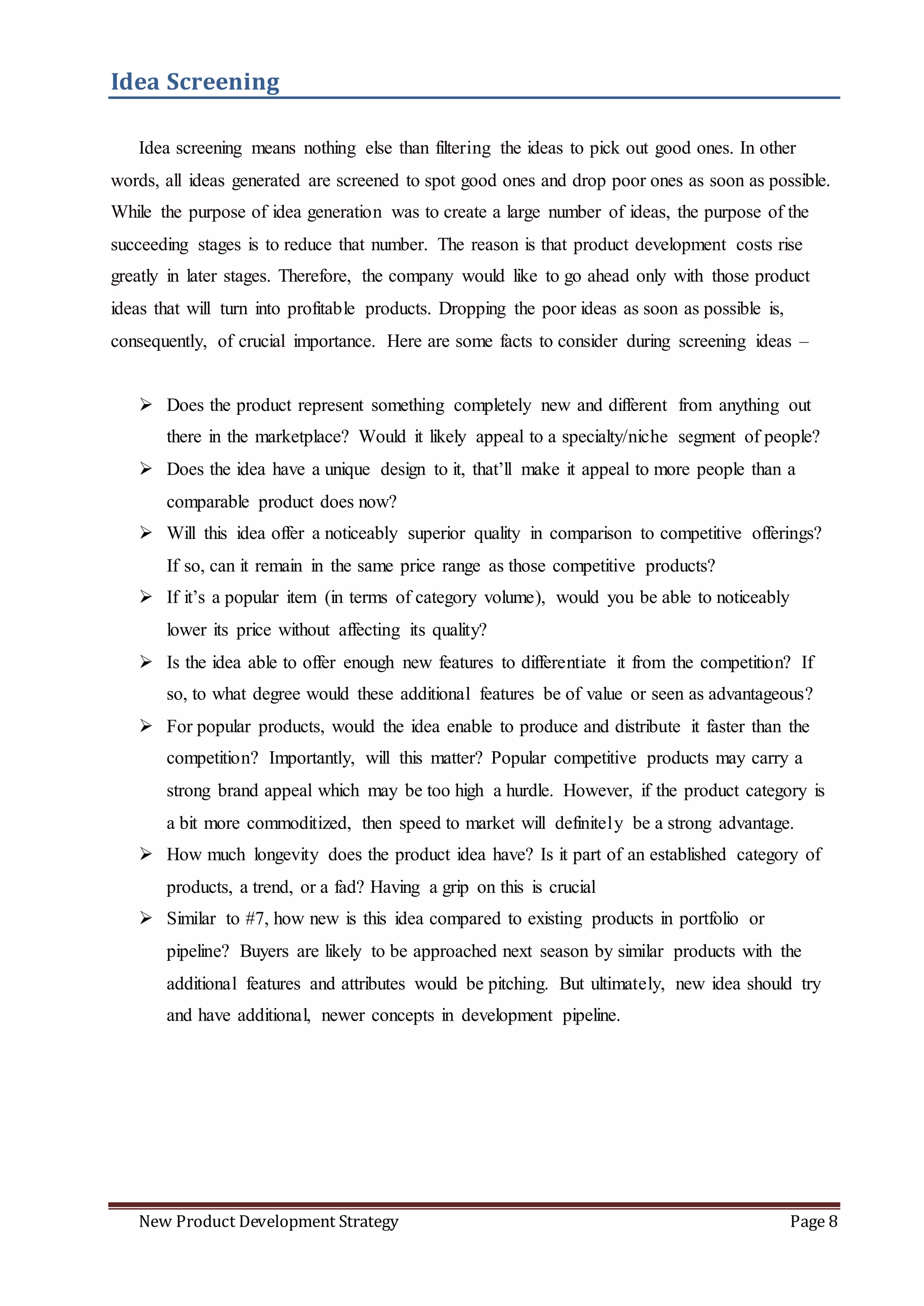 New Product Development Strategy Page 8
Idea Screening
Idea screening means nothing else than filtering the ideas to pick out good ones. In other
words, all ideas generated are screened to spot good ones and drop poor ones as soon as possible.
While the purpose of idea generation was to create a large number of ideas, the purpose of the
succeeding stages is to reduce that number. The reason is that product development costs rise
greatly in later stages. Therefore, the company would like to go ahead only with those product
ideas that will turn into profitable products. Dropping the poor ideas as soon as possible is,
consequently, of crucial importance. Here are some facts to consider during screening ideas –
 Does the product represent something completely new and different from anything out
there in the marketplace? Would it likely appeal to a specialty/niche segment of people?
 Does the idea have a unique design to it, that’ll make it appeal to more people than a
comparable product does now?
 Will this idea offer a noticeably superior quality in comparison to competitive offerings?
If so, can it remain in the same price range as those competitive products?
 If it’s a popular item (in terms of category volume), would you be able to noticeably
lower its price without affecting its quality?
 Is the idea able to offer enough new features to differentiate it from the competition? If
so, to what degree would these additional features be of value or seen as advantageous?
 For popular products, would the idea enable to produce and distribute it faster than the
competition? Importantly, will this matter? Popular competitive products may carry a
strong brand appeal which may be too high a hurdle. However, if the product category is
a bit more commoditized, then speed to market will definitely be a strong advantage.
 How much longevity does the product idea have? Is it part of an established category of
products, a trend, or a fad? Having a grip on this is crucial
 Similar to #7, how new is this idea compared to existing products in portfolio or
pipeline? Buyers are likely to be approached next season by similar products with the
additional features and attributes would be pitching. But ultimately, new idea should try
and have additional, newer concepts in development pipeline.
 