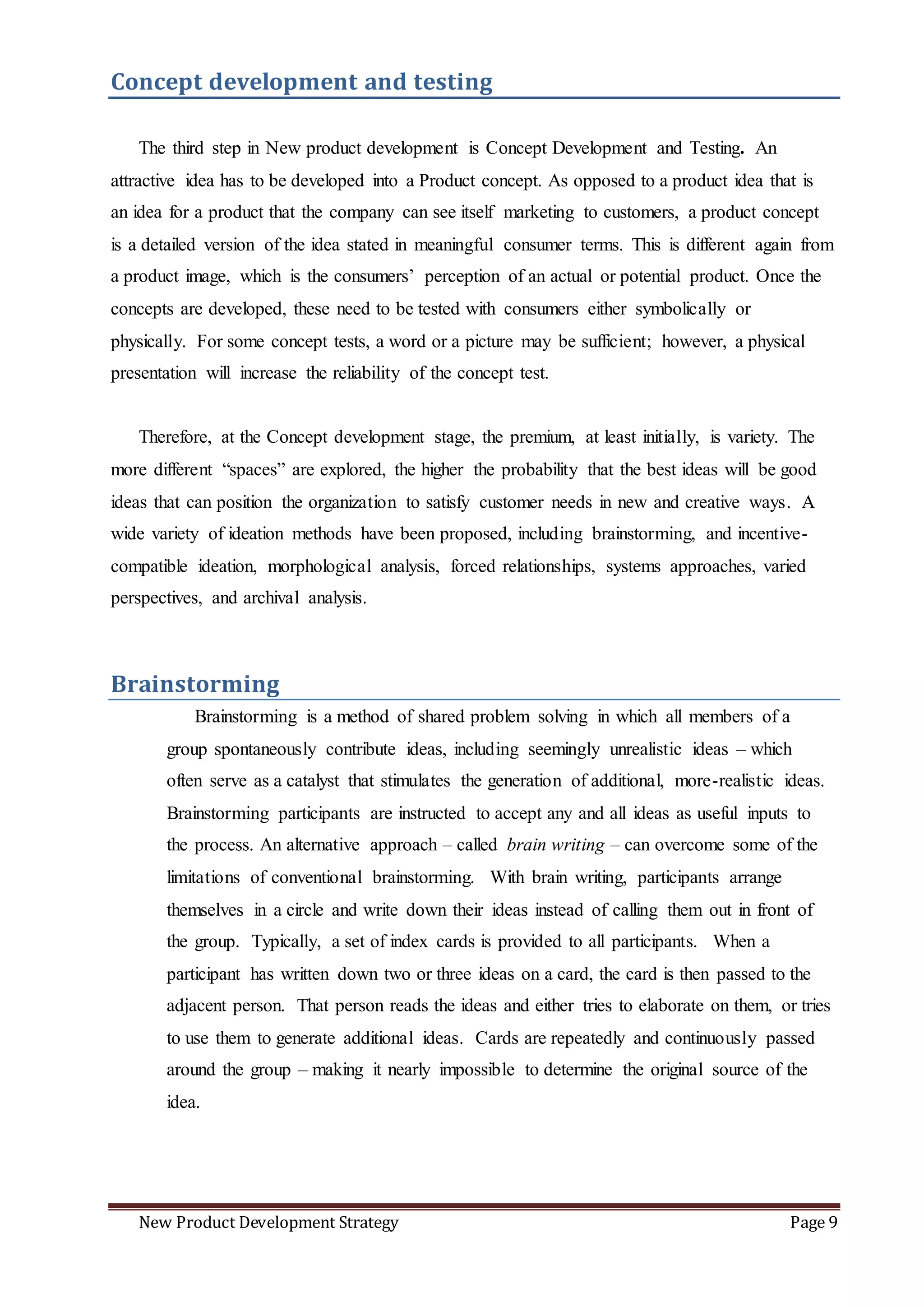 New Product Development Strategy Page 9
Concept development and testing
The third step in New product development is Concept Development and Testing. An
attractive idea has to be developed into a Product concept. As opposed to a product idea that is
an idea for a product that the company can see itself marketing to customers, a product concept
is a detailed version of the idea stated in meaningful consumer terms. This is different again from
a product image, which is the consumers’ perception of an actual or potential product. Once the
concepts are developed, these need to be tested with consumers either symbolically or
physically. For some concept tests, a word or a picture may be sufficient; however, a physical
presentation will increase the reliability of the concept test.
Therefore, at the Concept development stage, the premium, at least initially, is variety. The
more different “spaces” are explored, the higher the probability that the best ideas will be good
ideas that can position the organization to satisfy customer needs in new and creative ways. A
wide variety of ideation methods have been proposed, including brainstorming, and incentive-
compatible ideation, morphological analysis, forced relationships, systems approaches, varied
perspectives, and archival analysis.
Brainstorming
Brainstorming is a method of shared problem solving in which all members of a
group spontaneously contribute ideas, including seemingly unrealistic ideas – which
often serve as a catalyst that stimulates the generation of additional, more-realistic ideas.
Brainstorming participants are instructed to accept any and all ideas as useful inputs to
the process. An alternative approach – called brain writing – can overcome some of the
limitations of conventional brainstorming. With brain writing, participants arrange
themselves in a circle and write down their ideas instead of calling them out in front of
the group. Typically, a set of index cards is provided to all participants. When a
participant has written down two or three ideas on a card, the card is then passed to the
adjacent person. That person reads the ideas and either tries to elaborate on them, or tries
to use them to generate additional ideas. Cards are repeatedly and continuously passed
around the group – making it nearly impossible to determine the original source of the
idea.
 