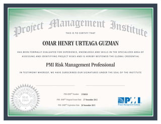 HAS BEEN FORMALLY EVALUATED FOR EXPERIENCE, KNOWLEDGE AND SKILLS IN THE SPECIALIZED AREA OF
ASSESSING AND IDENTIFYING PROJECT RISKS AND IS HEREBY BESTOWED THE GLOBAL CREDENTIAL
THIS IS TO CERTIFY THAT
IN TESTIMONY WHEREOF, WE HAVE SUBSCRIBED OUR SIGNATURES UNDER THE SEAL OF THE INSTITUTE
PMI Risk Management Professional
PMI-RMP® Number «CertificateID»
PMI- RMP® Original Grant Date «OriginalGrantDate»
PMI- RMP® Expiration Date «EffectiveExpiryDate»26 November 2015
27 November 2012
OMAR HENRY URTEAGA GUZMAN
1556010
President and Chief Executive OfficerMark A. Langley •Chair, Board of DirectorsDeanna Landers •
 