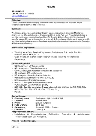 1 | P a g e
RESUME
REJINDAS. K
Cell No. +91-9167108168
rejindask@live.com
------------------------------------------------------------------------------------------------------------------------------------
Objective:
To work in the most challenging position with an organization that provides ample
opportunities to learn and to contribute.
Summary:
Working on projects of Ambient Air Quality Monitoring & Stack Emission Monitoring
Analysers for different clients of Environment S. A. India Pvt. Ltd. Projects is initiated to
provide continuous monitoring of Ambient Air Quality & Stack Emission Monitoring of
harmful gases. My role in the project is to Install & Commission, Calibrate, trouble shoot &
provides technical experience of analysers during implementation through onsite Operation
& Maintenance Training.
Professional Experience:
 Working as a Field Service Engineer at Environment S.A. India Pvt. Ltd.
Mumbai, since SEP, 2012.
 Over 3.5 yrs. of overall experience which also including Refinery site
Experience.
Technical Expertise:
 SO2 Analyser: UV fluorescence
 NOx Analysers: Chemiluminescence
 CO/CO2 analyser: Gas filter correlation IR absorption
 O3 analyser: UV photometric
 HC Analyser: flame ionization detector
 ParticulatesDust monitors: PM10, PM2.5,
 NH3 analyser: Chemiluminescence
 H2S/SO2 Analyser: Pulsed fluorescence
 VOC Analyser: Gas Chromatography
 MIR 900-: Gas filter correlation IR absorption multi-gas analyser for: NO, NO2, NOx,
N2O, CO, CO2, SO2, HCl, HF, CH4, TOC and O2.
 PCME
Carrier History:
 Company Name : Environment S.A. India Pvt. Ltd.
 Location : Navi Mumbai
 Profile : Service Engineer
 Field of Work : Oil & Gas
 Experience : from April 2012 to Present.
 Current CTC : 3 lack p.a.
Responsibilities at ESA:
 Installation & Commissioning, Calibration, Operation & Maintenance,
Troubleshooting of Gas Analysers.
Projects Handled For ESA:

 