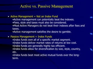 Active vs. Passive Management
• Active Management = Not an Index Fund
•Active management can potentially beat the indexes.
•Fees, style and taxes must also be considered.
•Most Active Managers do not beat their indexes after fees and
taxes.
•Active management satisfies the desire to gamble.
• Passive Management = Index Funds
•Index funds own all of a specific market segment.
•Index funds deliver market rates of returns at low cost.
•Index funds are generally highly tax efficient.
•Index funds allow for diversification by size, style, country,
etc.
•Index funds beat most active mutual funds over the long-
term.
 