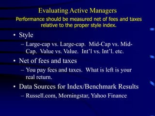 Evaluating Active Managers
Performance should be measured net of fees and taxes
relative to the proper style index.
• Style
– Large-cap vs. Large-cap. Mid-Cap vs. Mid-
Cap. Value vs. Value. Int’l vs. Int’l. etc.
• Net of fees and taxes
– You pay fees and taxes. What is left is your
real return.
• Data Sources for Index/Benchmark Results
– Russell.com, Morningstar, Yahoo Finance
 