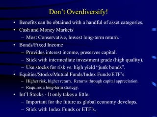 Don’t Overdiversify!
• Benefits can be obtained with a handful of asset categories.
• Cash and Money Markets
– Most Conservative, lowest long-term return.
• Bonds/Fixed Income
– Provides interest income, preserves capital.
– Stick with intermediate investment grade (high quality).
– Use stocks for risk vs. high yield “junk bonds”.
• Equities/Stocks/Mutual Funds/Index Funds/ETF’s
– Higher risk, higher return. Returns through capital appreciation.
– Requires a long-term strategy.
• Int’l Stocks - It only takes a little.
– Important for the future as global economy develops.
– Stick with Index Funds or ETF’s.
 