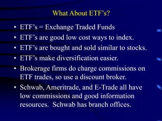 What About ETF’s?
• ETF’s = Exchange Traded Funds
• ETF’s are good low cost ways to index.
• ETF’s are bought and sold similar to stocks.
• ETF’s make diversification easier.
• Brokerage firms do charge commissions on
ETF trades, so use a discount broker.
• Schwab, Ameritrade, and E-Trade all have
low commissions and good information
resources. Schwab has branch offices.
 