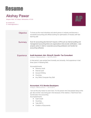 Resume
Akshay Pawar 
Nimgaon Ketki, Tal­ Indapur, Maharashtra­ 413120 
 
M: 9146451470 
E: imakshu@outlook.in 
AP
 
 
Objective  To know as the most industries and adroit person in industry and become a 
successful accounting and official working for optimization of industry with fast 
learning skill 
Summary  Even for accounting jobs that don't require a CPA­such as internal auditing and 
management accounting­there are organizations that provide certification,​ i was 
properly active in retail or corporate accounting profession and handle her 
accounting softwares 
 
Experience  Audit Assistant, Adv. Dhiraj R. Gandhi­ Tax Consultant 
Indapur, Maharashtra — 2013 to 2016 
In that period i was worked here honestly and sincerely. And experience in last 
three years in following field, 
 
Accomplishments 
● Statutory Audit 
● Internal audit 
● Account Writing 
● Vouching 
● Any Other Computer Key Skill 
 
 
 
Accountant, V.S. Bondre Developers 
Indapur, Maharashtra — 2015­2016 
I am not the only reason to work here. For the person who had passed away at the 
job. But at what i was doing part­ time because of the relative ( i Had Know here 
Construction line accounting  
Accomplishments 
● Cash Credit 
● Vouching 
● Tally ERP 9 
● Creation of Documents 
 
 
 