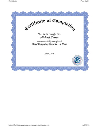 This is to certify that
Michael Carter
has successfully completed
Cloud Computing Security - 1 Hour
June 6, 2016
Page 1 of 1Certificate
6/6/2016https://fedvte.usalearning.gov/getcert.php?course=63
 