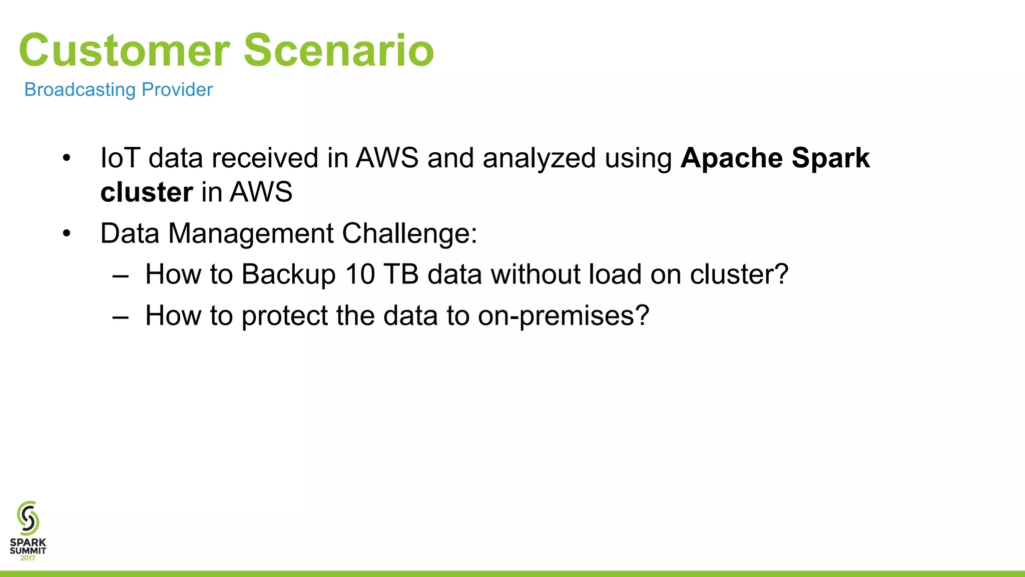 Customer Scenario • IoT data received in AWS and analyzed using Apache Spark cluster in AWS • Data Management Challenge: – How to Backup 10 TB data without load on cluster? – How to protect the data to on-premises? Broadcasting Provider 