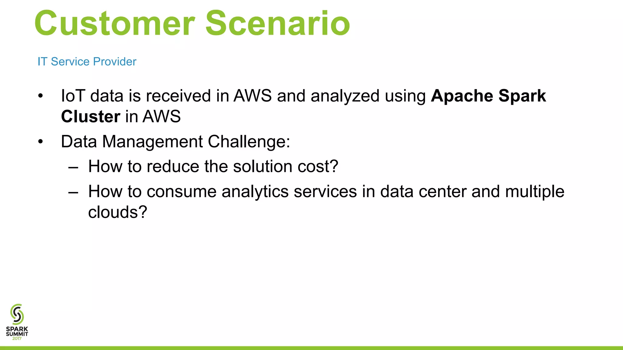 Customer Scenario • IoT data is received in AWS and analyzed using Apache Spark Cluster in AWS • Data Management Challenge: – How to reduce the solution cost? – How to consume analytics services in data center and multiple clouds? IT Service Provider 