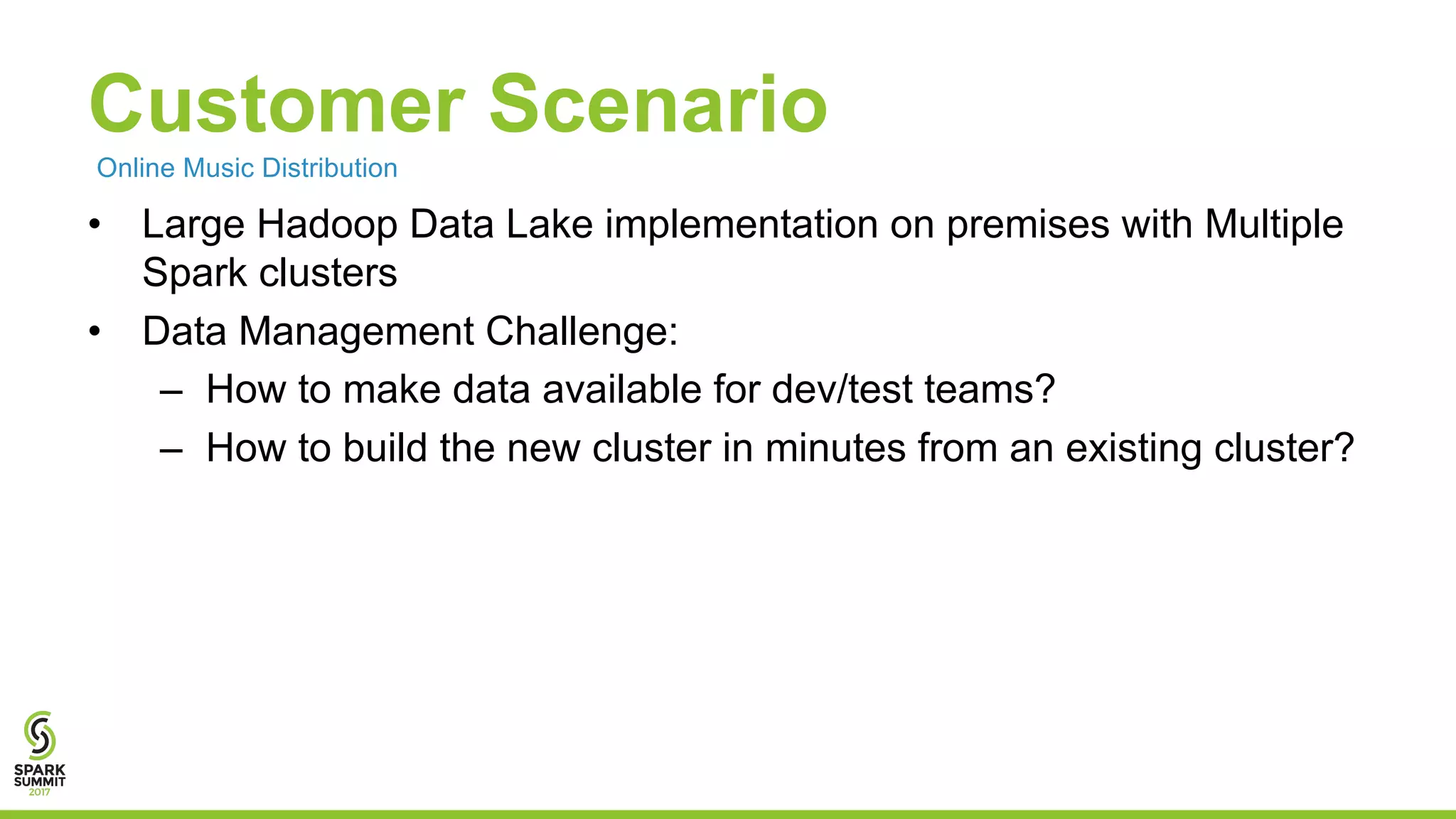 Customer Scenario • Large Hadoop Data Lake implementation on premises with Multiple Spark clusters • Data Management Challenge: – How to make data available for dev/test teams? – How to build the new cluster in minutes from an existing cluster? Online Music Distribution 