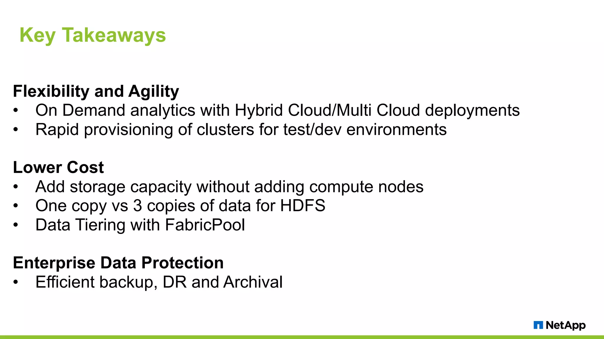 Key Takeaways Flexibility and Agility • On Demand analytics with Hybrid Cloud/Multi Cloud deployments • Rapid provisioning of clusters for test/dev environments Lower Cost • Add storage capacity without adding compute nodes • One copy vs 3 copies of data for HDFS • Data Tiering with FabricPool Enterprise Data Protection • Efficient backup, DR and Archival 