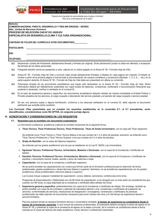 “Año de la Universalización de la Salud"
"Decenio de la Igualdad de oportunidades para mujeres y hombres"
8.2
8.3
8.4
8.5
8.6
8.7
IX. ACREDITACIÓN Y CONSIDERACIONES DE LOS REQUISITOS
9.1. Requisitos que se acreditan con documento sustentatorio
La información profesional, académica y laboral se acredita únicamente de la siguiente forma:
a.
b.
c.
d.
e.
f.
Se entiende como Título Técnico o Título Técnico Básico a los que constan de 1 ó 2 años de estudios; asimismo, se entiende como
Título Técnico Profesional o Título Técnico Superior a los que constan de 3 ó 4 años de estudios.
Capacitación, con la copia de la constancia o certificado respectivo.
Se entiende que los grados académicos son los que se establecen en la Ley N° 30220, Ley Universitaria.
Experiencia general y específica, preferentemente con copia de la Constancia o Certificado de trabajo. Sin embargo, también se
podrá acreditar con copia de los contratos o adendas de naturaleza laboral o civil, constancias o certificados de prestación de
servicios, conformidades de servicios, resoluciones de designación o encargatura, constancias o certificados de prácticas
profesionales (se debe adjuntar los documentos necesarios para tener certeza del inicio y fin del tiempo de experiencia laboral o
servicio brindado).
No se podrá acreditar las capacitaciones con cursos que forman parte de la formación profesional para la obtención de títulos
profesionales, grados académicos o títulos técnicos (básica o superior). Asimismo, no se acredita las capacitaciones con los grados
académicos, títulos profesionales o técnicos (básica o superior).
Los Cursos incluye cualquier modalidad de capacitación: cursos, talleres, seminarios, conferencias entre otros.
Para los puestos donde se requiera formación técnica o universitaria completa, el tiempo de experiencia se contabilizará desde el
egreso de la formación requerida, lo que incluye las practicas profesionales. El postulante deberá consignar la fecha de egreso en el
Anexo N° 05, y presentar la copia de la constancia de egreso en la etapa curricular, de lo contrario se contabilizará desde la fecha
indicada en la copia del diploma del grado académico o título (técnico o profesional) presentado.
Programas de Especialización o Diplomados son de 90 horas de capacitación, si es otorgado por un ente rector se considerará los que
cuenten con 80 horas, la copia adjuntada de la constancia o certificado debe señalar las horas.
ESPECIALISTA EN DESARROLLO,CLIMA Y CULTURA ORGANIZACIONAL.
PROCESO DE SELECCIÓN CAS Nº 031-2020-DV
Anexo N° 05 - Formato Hoja de Vida y currículo vitae simple debidamente firmadas y foliadas en cada página (en original). El foliado se
iniciará a partir de la primera página e incluirá toda la documentación de manera correlativa y consecutiva (Ejemplo: 1, 2, 3, 4,.... etc.) en la
parte superior derecha. El Anexo N° 05 - Formato de Hoja de Vida debe ser presentado sin alterar su contenido.
Señores:
COMISIÓN NACIONAL PARA EL DESARROLLO Y VIDA SIN DROGAS – DEVIDA
Atte.: Unidad de Recursos Humanos
Fotografía tamaño carnet y/o pasaporte a color, adjunto en un sobre pegado en el Anexo N° 05 - Formato Hoja de Vida.
CANTIDAD DE FOLIOS DEL CURRÍCULO VITAE DOCUMENTADO___________
POSTULANTE: ________________________________________________________________________
DNI: _______________________________________________________________________
TELÉFONO: ________________________________________________________________________
Declaración Jurada del Postulante, debidamente llenada y firmada (en original). Dicha declaración jurada no debe ser alterada, a excepción
del llenado de los datos personales.
Los Curricular Vitae presentados que no cumplan los requisitos establecidos en lo numerales 8.1. al 8.7 precedentes, serán
descalificados, considerándose como NO APTOS, sin asignarle puntaje alguno.
Fotocopias simples de los documentos acreditativos que hayan sido declarados en el Anexo N° 05 - Formato Hoja de Vida. Dicha
información deberá ser debidamente sustentada con copia simple de diplomas, constancias, certificados o documentación fehaciente que
sustente lo declarado, verificar lo señalado en el numeral IX.
Título Técnico, Título Profesional Técnico, Título Profesional, Título de Grado Universitario, con la copia del Título respectivo.
De ser una persona sujeta a alguna bonificación, conforme a los alcances señalados en el numeral XI, debe adjuntar el documento
pertinente que acredite dicha condición.
En el caso de experiencia general y específica, los documentos acreditativos deberán señalar de manera indubitable la Entidad Pública o
Privada receptora de los servicios, el cargo ocupado o descripción del servicio prestado y el periodo del cargo ocupado o servicio prestad.
Grado de Bachiller, con la copia del Diploma respectivo.
Egresado Técnico, Profesional Técnico, Universitario, Maestría o Doctorado, con la copia de la Constancia o Certificado de
egreso.
Estudios Técnicos, Profesional Técnico, Universitarios, Maestría o Doctorado, con la copia de la Constancia o Certificado de
estudios, o documento (récord, boleta, reporte y otros) de matricula o notas
4
 