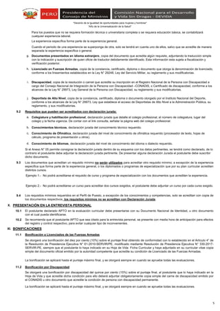“Año de la Universalización de la Salud"
"Decenio de la Igualdad de oportunidades para mujeres y hombres"
g.
h.
i.
j.
9.2 Requisitos que pueden ser acreditados con declaración jurada:
a.
b.
c.
d.
9.3
9.4
X. PRESENTACIÓN EN LA ENTREVISTA PERSONAL
10.1
10.2
XI. BONIFICACIONES
11.1 Bonificación a Licenciados de las Fuerzas Armadas
11.2 Bonificación por Discapacidad
Ejemplo 2.- No podrá acreditarse un curso para acreditar dos cursos exigidos, el postulante debe adjuntar un curso por cada curso exigido.
Colegiatura y habilitación profesional, declaración jurada que detalle el colegio profesional, el número de colegiatura, lugar del
colegio y la fecha vigencia. De contar con el link consulta, señalar la página web del colegio profesional.
Conocimientos técnicos, declaración jurada del conocimiento técnico requerido.
Conocimiento de Ofimática, declaración jurada del nivel de conocimiento de ofimática requerido (procesador de texto, hojas de
cálculo, programa de presentación u otros).
Documentos presentados en idioma extranjero, copia del documento que acredita algún requisito, adjuntando la traducción simple
con la indicación y suscripción de quien oficie de traductor debidamente identificado. Esta información esta sujeta a fiscalización y
verificación posterior.
El postulante declarado APTO en la evaluación curricular debe presentarse con su Documento Nacional de Identidad, u otro documento
con el cual pueda identificarse.
Se recomienda que el postulante APTO que sea citado para la entrevista personal, se presente con media hora de anticipación para efectos
del registro y control respectivo, para evitar cualquier tipo de inconvenientes.
Deportista de Alto Nivel, copia de la constancia, certificado, diploma o documento otorgado por el Instituto Nacional del Deporte,
conforme a los alcances de la Ley N° 29973, Ley que establece el acceso de Deportistas de Alto Nivel a la Administración Pública, su
reglamento, y sus modificatorias.
Para los puestos que no se requiera formación técnica o universitaria completa o se requiera educación básica, se contabilizará
cualquier experiencia laboral.
La experiencia específica forma parte de la experiencia general.
Cuando el periodo de una experiencia se superponga de otra, solo se tendrá en cuenta uno de ellos, salvo que se acredite de manera
separada la experiencia especifica o general.
Licenciado en Fuerzas Armadas, copia de la constancia, certificado, diploma o documento que otorga la denominación de licenciado,
conforme a los lineamientos establecidos en la Ley N° 29248, Ley del Servicio Militar, su reglamento y sus modificatorias.
La bonificación se aplicará hasta el puntaje máximo final, y se otorgará siempre en cuando se apruebe todas las evaluaciones.
Se otorgará una bonificación del diez por ciento (10%) sobre el puntaje final obtenido de conformidad con lo establecido en el Artículo 4° de
la Resolución de Presidencia Ejecutiva N° 61-2010-SERVIR/PE, modificado mediante Resolución de Presidencia Ejecutiva N° 330-2017-
SERVIR-PE, siempre que el postulante lo haya indicado en su Hoja de Vida Ficha Curricular y haya adjuntado en su curricular vitae copia
simple del documento oficial emitido por la autoridad competente que acredite su condición de Licenciado de las Fuerzas Armadas.
Se otorgará una bonificación por discapacidad del quince por ciento (15%) sobre el puntaje final, al postulante que lo haya indicado en la
Hoja de Vida y que acredite dicha condición para ello deberá adjuntar obligatoriamente copia simple del carne de discapacidad emitido por
el CONADIS u otro documento que acredite la condición de persona con discapacidad permanente.
Conocimiento de Idiomas, declaración jurada del nivel de conocimiento del idioma o dialecto requerido.
Si el Anexo N° 05 permite consignar la declaración jurada dentro de su esquema con los datos pertinentes, se tendrá como declarado, de lo
contrario el postulante debe adjuntar la declaración jurada pertinente. De presentar alguna declaración Jurada el postulante debe suscribir
dicho documento.
Discapacidad, copia de la resolución o carnet que acredite su inscripción en el Registro Nacional de la Persona con Discapacidad a
cargo del Consejo Nacional de Integración de la Persona con Discapacidad –CONADIS, o Certificado de discapacidad, conforme a los
alcances de la Ley N° 29973, Ley General de la Persona con Discapacidad, su reglamento y sus modificatorias.
La bonificación se aplicará hasta el puntaje máximo final, y se otorgará siempre en cuando se apruebe todas las evaluaciones.
Los requisitos mínimos requeridos en el Perfil de Puesto, a excepción de los conocimientos y competencias, solo se acreditan con copia de
los documentos respectivos, los requisitos mínimos no se acreditan con Declaración Jurada.
Los documentos que acreditan un requisito mínimo no serán utilizados para acreditar otro requisito mínimo; a excepción de la experiencia
especifica que forma parte de la experiencia general, o los diplomados o programas de especialización que por su plan curricular acrediten
distintos cursos.
No podrá acreditarse el requisito de curso y programa de especialización con los documentos que acrediten la experiencia.Ejemplo 1.-
5
 
