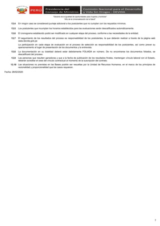 “Año de la Universalización de la Salud"
"Decenio de la Igualdad de oportunidades para mujeres y hombres"
13.4
13.5
13.6
13.7
13.8
13.9
13.10
Fecha: 26/02/2020
Las situaciones no previstas en las Bases podrán ser resueltas por la Unidad de Recursos Humanos, en el marco de los principios de
racionalidad y proporcionalidad que los casos requieran.
Los postulantes que incumplan los horarios establecidos para las evaluaciones serán descalificados automáticamente.
Las personas que resulten ganadoras y que a la fecha de publicación de los resultados finales, mantengan vínculo laboral con el Estado,
deberán acreditar el cese del vínculo contractual al momento de la suscripción del contrato.
La participación en cada etapa de evaluación en el proceso de selección es responsabilidad de los postulantes, así como prever su
apersonamiento al lugar de presentación de los documentos y la entrevista.
En ningún caso se considerará puntaje adicional a los postulantes que no cumplan con los requisitos mínimos.
La documentación en su totalidad deberá estar debidamente FOLIADA en número. De no encontrarse los documentos foliados, se
descalificará del proceso.
El cronograma establecido podrá ser modificado en cualquier etapa del proceso, conforme a las necesidades de la entidad.
El seguimiento de los resultados del proceso es responsabilidad de los postulantes, la que deberán realizar a través de la página web
www.devida.gob.pe
7
 