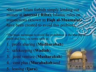 •Because Islam forbids simply lending out
money at interest ( Riba), Islamic rules on
transactions (known as Fiqh al-Muamalat)
have been created to avoid this problem.
•The basic technique to avoid the prohibition is the sharing of
profit and loss, via terms such as :
1. profit sharing (Mudharabah)
2. safekeeping (Wadiah)
3. joint venture (Musharakah)
4. cost plus (Murabahah)and
5. leasing (Ijara).
 