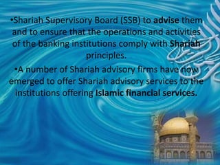 •Shariah Supervisory Board (SSB) to advise them
and to ensure that the operations and activities
of the banking institutions comply with Shariah
principles.
•A number of Shariah advisory firms have now
emerged to offer Shariah advisory services to the
institutions offering Islamic financial services.
 