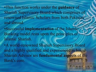 •This function works under the guidance of
Shariah Supervisory Board which comprises of
renowned Islamic Scholars from both Pakistan
and abroad.
•Successful implementation of the Islamic
Banking model rests upon the principles of
Islamic Shariah.
•A world-renowned Shariah Supervisory Board
and a highly qualified and experienced in house
Shariah Advisor are fundamental aspects of the
Bank's core.
 