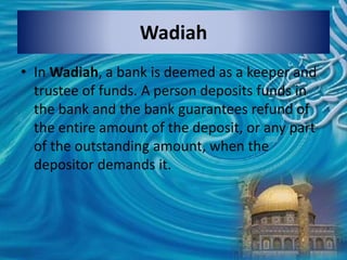• In Wadiah, a bank is deemed as a keeper and
trustee of funds. A person deposits funds in
the bank and the bank guarantees refund of
the entire amount of the deposit, or any part
of the outstanding amount, when the
depositor demands it.
Wadiah
 