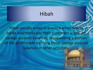 Hibah
Hibah usually arises in practice when Islamic
banks voluntarily pay their customers a 'gift' on
savings account balances, representing a portion
of the profit made by using those savings account
balances in other activities.
 