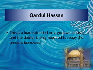Qardul Hassan
• This is a loan extended on a goodwill basis,
and the debtor is only required to repay the
amount borrowed.
 