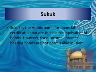Sukuk
• Sukuk is the Arabic name for financial
certificates that are the Islamic equivalent of
bonds. However, fixed-income, interest-
bearing bonds are not permissible in Islam.
 