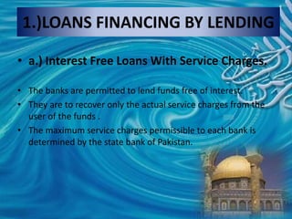 1.)LOANS FINANCING BY LENDING
• a.) Interest Free Loans With Service Charges.
• The banks are permitted to lend funds free of interest.
• They are to recover only the actual service charges from the
user of the funds .
• The maximum service charges permissible to each bank is
determined by the state bank of Pakistan.
 