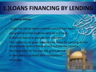 1.)LOANS FINANCING BY LENDING
• b.)Qarze Hasna
• Under the Qarze Hasna scheme interest free loans
are granted to the students who do not have
sufficient means to pursue their education.
• The students are given interest free loans for carrying on the
studies both with in Pakistan and outside the country .
• For repayment of the loan are grace period
of two years is granted after competition
of studies
 