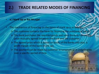 2.) TRADE RELATED MODES OF FINANCING
• a.) Mark Up or Bai Muajjal
• The mechanism of financing on the bases of mark up is as follows:-
 The customer contacts the bank for financing the purchase of goods .
 The bank purchases the required goods and sales these to him on the
price mutually agreed between the bank and the customer .
 The agreed price which is based on bases of the banks cost plus a
profit margin of the bank (mark up).
 The payment can be made by customer in lumpsum or in installments
over a specific period of time.
 
