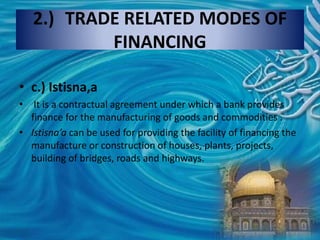 2.) TRADE RELATED MODES OF
FINANCING
• c.) Istisna,a
• It is a contractual agreement under which a bank provides
finance for the manufacturing of goods and commodities .
• Istisna’a can be used for providing the facility of financing the
manufacture or construction of houses, plants, projects,
building of bridges, roads and highways.
 