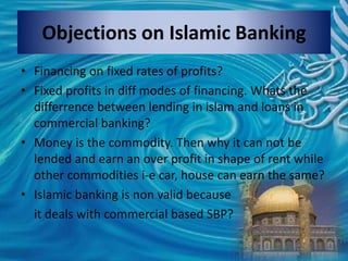 Objections on Islamic Banking
• Financing on fixed rates of profits?
• Fixed profits in diff modes of financing. Whats the
differrence between lending in islam and loans in
commercial banking?
• Money is the commodity. Then why it can not be
lended and earn an over profit in shape of rent while
other commodities i-e car, house can earn the same?
• Islamic banking is non valid because
it deals with commercial based SBP?
 
