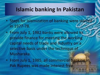Islamic banking In Pakistan
• Steps for Islamization of banking were started
in 1977-78.
• From July 1, 1982 banks were allowed to
provide finance for meeting the working
capital needs of trade and industry on a
selective basis under the technique of
Musharaka.
• From July 1, 1985, all commercial banking in
Pak Rupees was made interest-free.
 