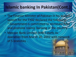 • The Finance Minister of Pakistan in his budget
speech for the FY02 declared the following:
“ Government is committed to eliminate Riba
and promote Islamic banking in the country.
• Meezan Bank Limited (MBL) starts its
operation from March 20, 2002 with network
of 5 branches .
Islamic banking In Pakistan(Cont.)
 