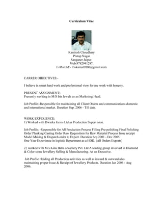 Curriculum Vitae
Kamlesh Choudhary
Pratap Nagar
Sanganer Jaipur.
Mob.9782941297,
E-Mail Id:- Iriskamal2006@gmail.com
CARRER OBJECTIVES:-
I believe in smart hard work and professional view for my work with honesty.
PRESENT ASSIGNMENT:-
Presently working in M/S Iris Jewels as an Marketing Head.
Job Profile:-Responsible for maintaining all Client Orders and communications domestic
and international market. Duration Sep. 2006 - Till date.
WORK EXPERIENCE:
1) Worked with Dwarka Gems Ltd as Production Supervision.
Job Profile: -Responsible for All Production Process Filling Pre-polishing Final Polishing
Order Planking Casting Order Raw Requisition for Raw Material Process Issue receipt
Model Making & Dispatch order to Export. Duration Sep 2001 - Dec 2005
One Year Experience in logistic Department as a HOD. (All Orders Exports)
2} worked with M/s Kinu Baba Jewellery Pvt. Ltd A leading group involved in Diamond
& Color stone Jewellery Selling & Manufacturing. As an Executive.
Job Profile Holding all Production activities as well as inward & outward also
maintaining proper Issue & Receipt of Jewellery Products. Duration Jan 2006 - Aug
2006.
 