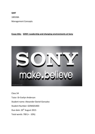QIBT
1001IBA
Management Concepts
Essay title: SONY: Leadership and changing environments at Sony
Class 54
Tutor: Dr Evelyn Anderson
Student name: Alexander Daniel Gonzalez
Student Number: GONAD1403
Due date: 20th
August 2015
Total words: 700 (+ - 10%)
 
