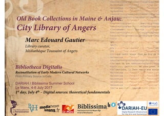 Bibliotheca Digitalis
Reconstitution of Early Modern Cultural Networks
From Primary Source to Data
DARIAH / Biblissima Summer School
Le Mans, 4-8 July 2017
Old Book Collections in Maine & Anjou:
City Library of Angers
Marc Edouard Gautier
Library curator,
Médiathèque Toussaint of Angers
1st day, July 4th – Digital sources: theoretical fundamentals
 