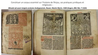 Constituer un corpus essentiel sur l’histoire de l’Anjou, ses pratiques juridiques et
religieuses :
Missale ad usum insignis ecclesias Andegavensis, Rouen, Martin Morin, 1504 (Angers, BM, Rés. T 1324)
 