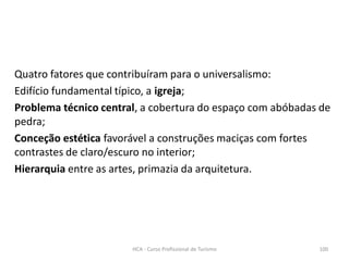 Quatro fatores que contribuíram para o universalismo:
Edifício fundamental típico, a igreja;
Problema técnico central, a cobertura do espaço com abóbadas de
pedra;
Conceção estética favorável a construções maciças com fortes
contrastes de claro/escuro no interior;
Hierarquia entre as artes, primazia da arquitetura.
HCA - Curso Profissional de Turismo 100
 
