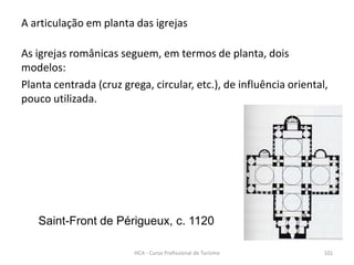 Saint-Front de Périgueux, c. 1120
A articulação em planta das igrejas
As igrejas românicas seguem, em termos de planta, dois
modelos:
Planta centrada (cruz grega, circular, etc.), de influência oriental,
pouco utilizada.
HCA - Curso Profissional de Turismo 101
 