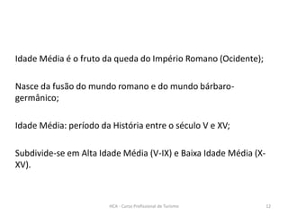 Idade Média é o fruto da queda do Império Romano (Ocidente);
Nasce da fusão do mundo romano e do mundo bárbaro-
germânico;
Idade Média: período da História entre o século V e XV;
Subdivide-se em Alta Idade Média (V-IX) e Baixa Idade Média (X-
XV).
HCA - Curso Profissional de Turismo 12
 
