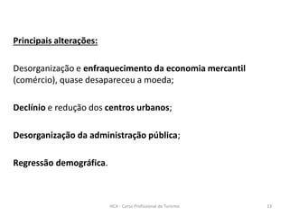 Principais alterações:
Desorganização e enfraquecimento da economia mercantil
(comércio), quase desapareceu a moeda;
Declínio e redução dos centros urbanos;
Desorganização da administração pública;
Regressão demográfica.
HCA - Curso Profissional de Turismo 13
 