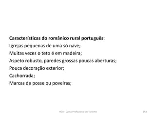 Características do românico rural português:
Igrejas pequenas de uma só nave;
Muitas vezes o teto é em madeira;
Aspeto robusto, paredes grossas poucas aberturas;
Pouca decoração exterior;
Cachorrada;
Marcas de posse ou poveiras;
HCA - Curso Profissional de Turismo 143
 