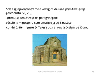 Sob a igreja encontram-se vestígios de uma primitiva igreja
paleocristã (VI, VII);
Tornou-se um centro de peregrinação;
Século IX – mosteiro com uma igreja de 3 naves;
Conde D. Henrique e D. Teresa doaram-na à Ordem de Cluny.
HCA - Curso Profissional de Turismo 146
 