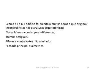 Século XII e XIII edifício foi sujeito a muitas obras o que originou
incongruências nas estruturas arquitetónicas:
Naves laterais com larguras diferentes;
Tramos desiguais;
Pilares e contrafortes não alinhados;
Fachada principal assimétrica.
HCA - Curso Profissional de Turismo 148
 