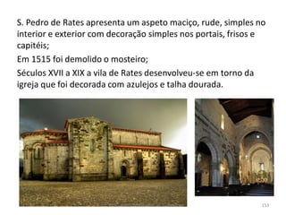S. Pedro de Rates apresenta um aspeto maciço, rude, simples no
interior e exterior com decoração simples nos portais, frisos e
capitéis;
Em 1515 foi demolido o mosteiro;
Séculos XVII a XIX a vila de Rates desenvolveu-se em torno da
igreja que foi decorada com azulejos e talha dourada.
HCA - Curso Profissional de Turismo 153
 